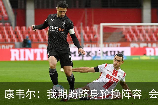 康韦尔：我期盼跻身轮换阵容 会时刻做好准备 感恩当下