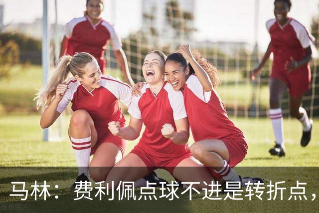 马林：费利佩点球不进是转折点，马马杜进球让成都心态崩溃
